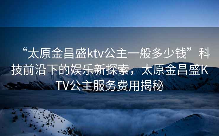 “太原金昌盛ktv公主一般多少钱”科技前沿下的娱乐新探索，太原金昌盛KTV公主服务费用揭秘