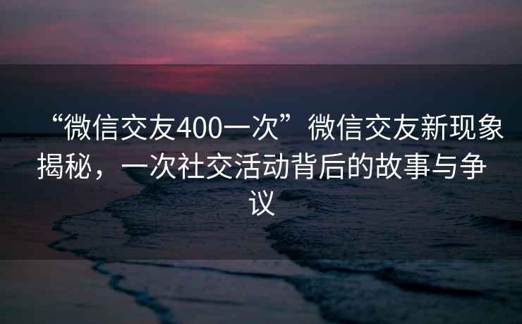 “微信交友400一次”微信交友新现象揭秘，一次社交活动背后的故事与争议