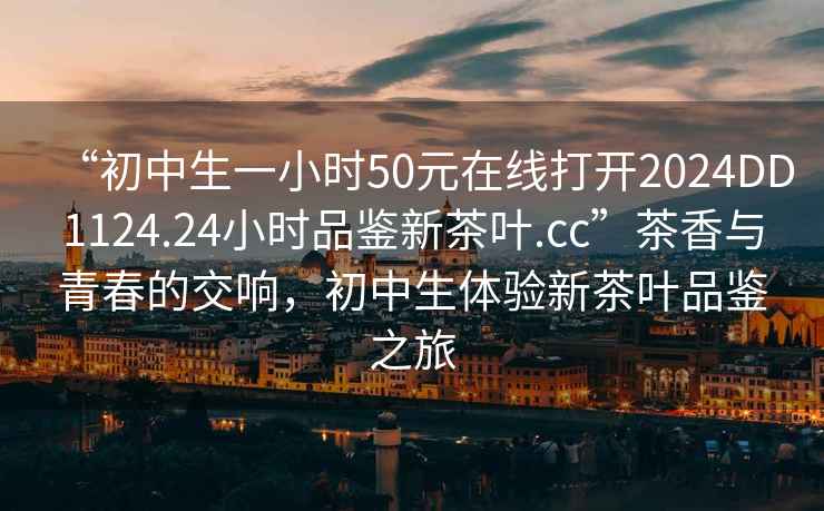 “初中生一小时50元在线打开2024DD1124.24小时品鉴新茶叶.cc”茶香与青春的交响，初中生体验新茶叶品鉴之旅