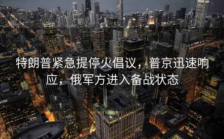 特朗普紧急提停火倡议，普京迅速响应，俄军方进入备战状态