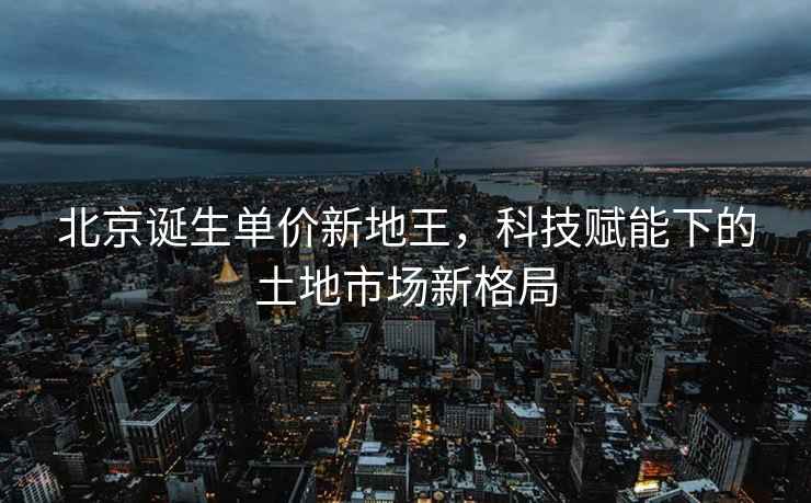 北京诞生单价新地王，科技赋能下的土地市场新格局