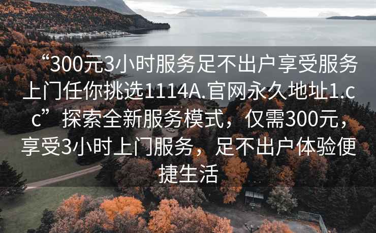 “300元3小时服务足不出户享受服务上门任你挑选1114A.官网永久地址1.cc”探索全新服务模式，仅需300元，享受3小时上门服务，足不出户体验便捷生活