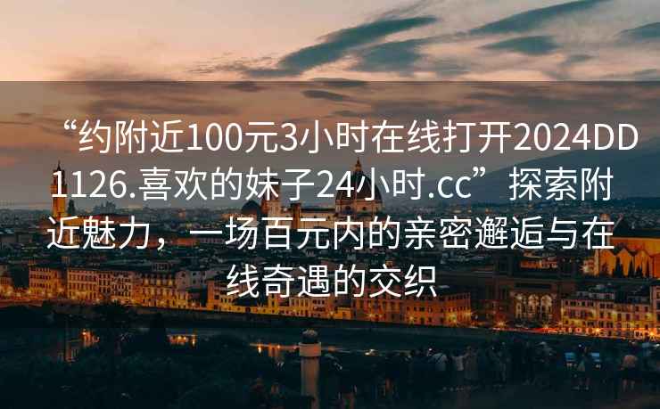 “约附近100元3小时在线打开2024DD1126.喜欢的妹子24小时.cc”探索附近魅力，一场百元内的亲密邂逅与在线奇遇的交织