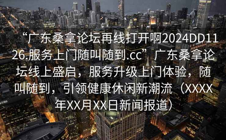 “广东桑拿论坛再线打开啊2024DD1126.服务上门随叫随到.cc”广东桑拿论坛线上盛启，服务升级上门体验，随叫随到，引领健康休闲新潮流（XXXX年XX月XX日新闻报道）