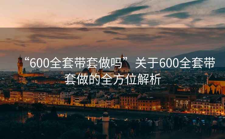 “600全套带套做吗”关于600全套带套做的全方位解析