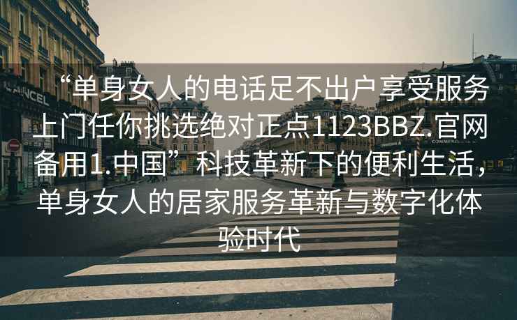 “单身女人的电话足不出户享受服务上门任你挑选绝对正点1123BBZ.官网备用1.中国”科技革新下的便利生活，单身女人的居家服务革新与数字化体验时代