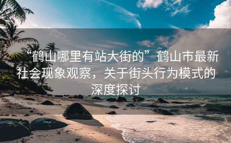 “鹤山哪里有站大街的”鹤山市最新社会现象观察，关于街头行为模式的深度探讨