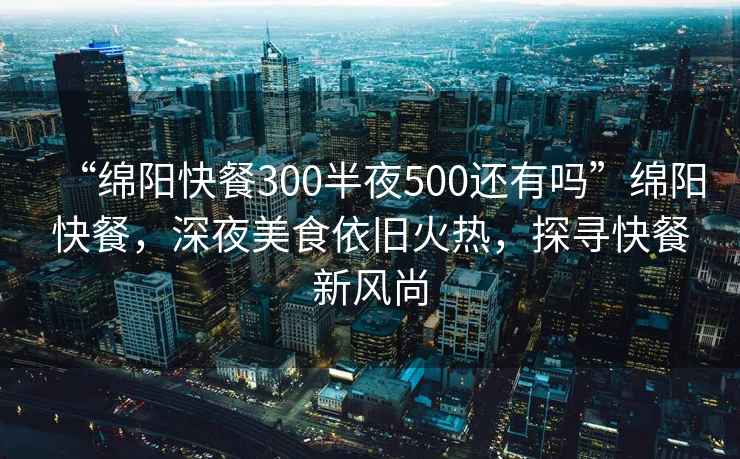 “绵阳快餐300半夜500还有吗”绵阳快餐，深夜美食依旧火热，探寻快餐新风尚