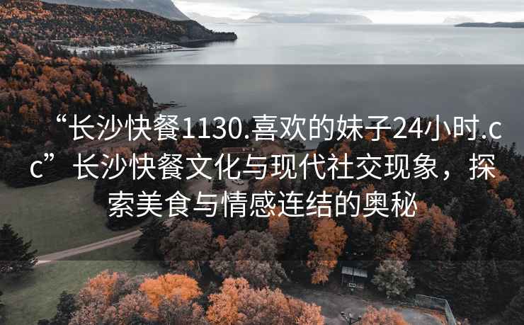 “长沙快餐1130.喜欢的妹子24小时.cc”长沙快餐文化与现代社交现象，探索美食与情感连结的奥秘