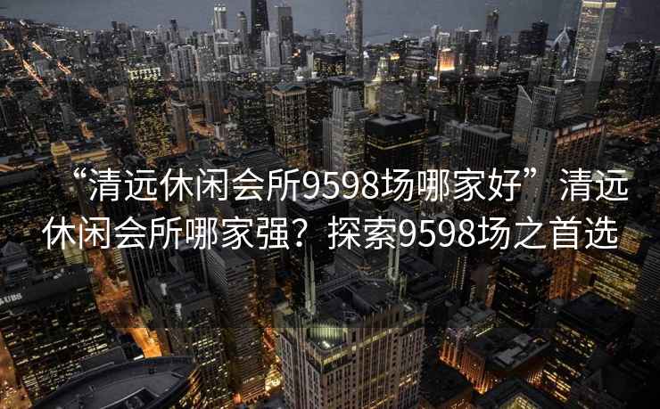 “清远休闲会所9598场哪家好”清远休闲会所哪家强？探索9598场之首选