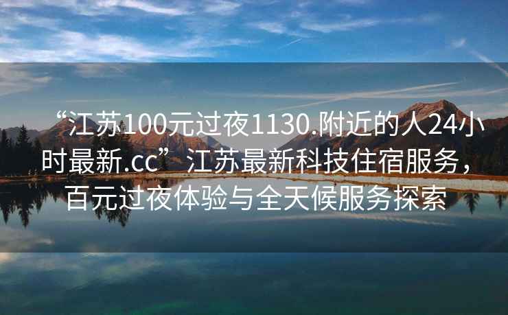 “江苏100元过夜1130.附近的人24小时最新.cc”江苏最新科技住宿服务，百元过夜体验与全天候服务探索