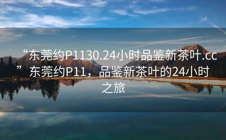 “东莞约P1130.24小时品鉴新茶叶.cc”东莞约P11，品鉴新茶叶的24小时之旅