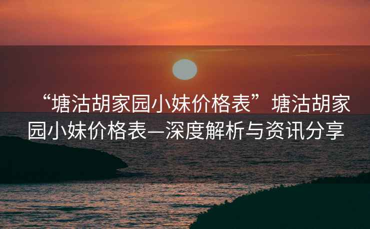 “塘沽胡家园小妹价格表”塘沽胡家园小妹价格表—深度解析与资讯分享