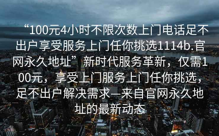 “100元4小时不限次数上门电话足不出户享受服务上门任你挑选1114b.官网永久地址”新时代服务革新，仅需100元，享受上门服务上门任你挑选，足不出户解决需求—来自官网永久地址的最新动态