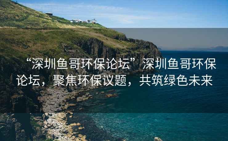 “深圳鱼哥环保论坛”深圳鱼哥环保论坛，聚焦环保议题，共筑绿色未来