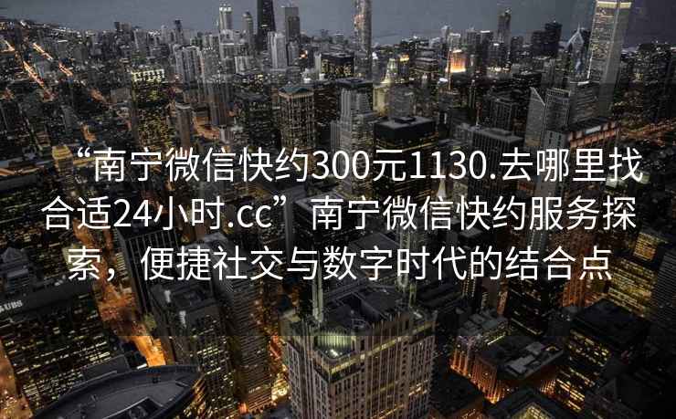 “南宁微信快约300元1130.去哪里找合适24小时.cc”南宁微信快约服务探索，便捷社交与数字时代的结合点