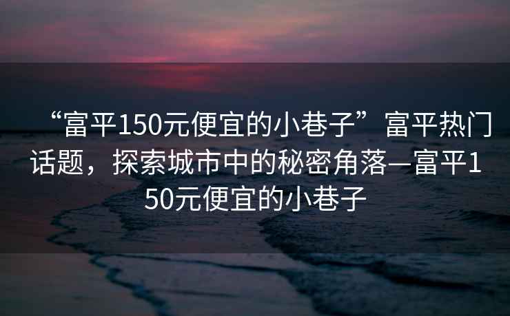 “富平150元便宜的小巷子”富平热门话题，探索城市中的秘密角落—富平150元便宜的小巷子