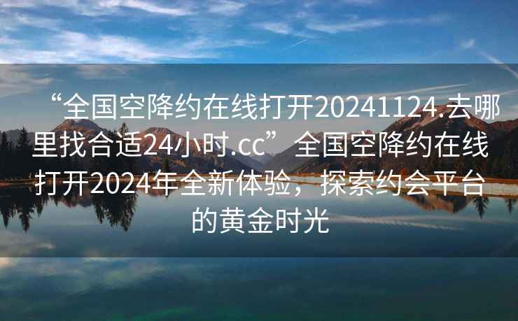 “全国空降约在线打开20241124.去哪里找合适24小时.cc”全国空降约在线打开2024年全新体验，探索约会平台的黄金时光