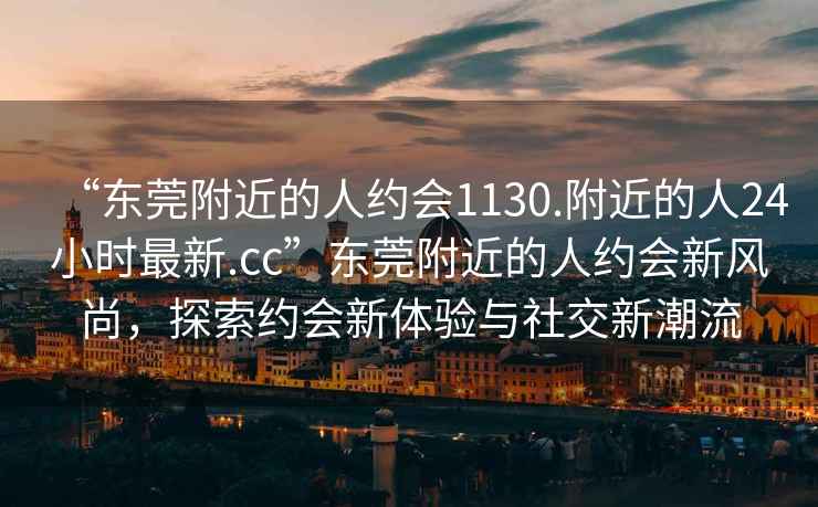 “东莞附近的人约会1130.附近的人24小时最新.cc”东莞附近的人约会新风尚，探索约会新体验与社交新潮流