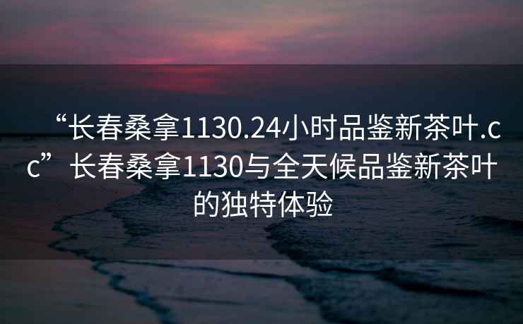 “长春桑拿1130.24小时品鉴新茶叶.cc”长春桑拿1130与全天候品鉴新茶叶的独特体验