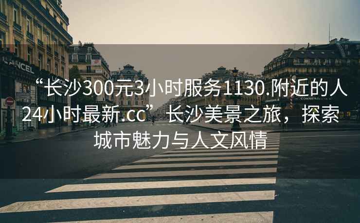 “长沙300元3小时服务1130.附近的人24小时最新.cc”长沙美景之旅，探索城市魅力与人文风情