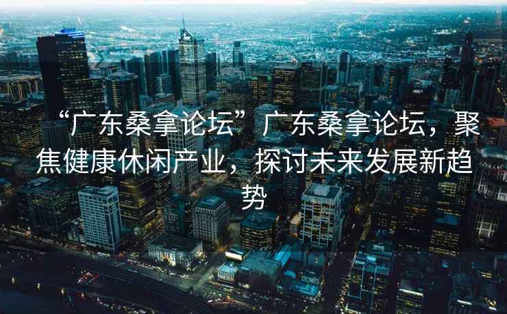 “广东桑拿论坛”广东桑拿论坛，聚焦健康休闲产业，探讨未来发展新趋势