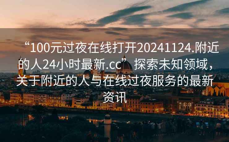 “100元过夜在线打开20241124.附近的人24小时最新.cc”探索未知领域，关于附近的人与在线过夜服务的最新资讯