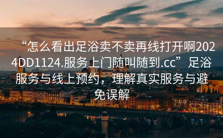 “怎么看出足浴卖不卖再线打开啊2024DD1124.服务上门随叫随到.cc”足浴服务与线上预约，理解真实服务与避免误解