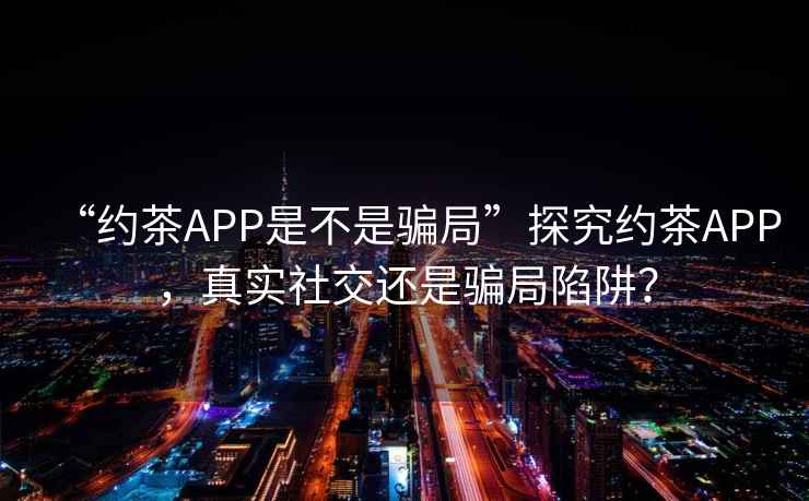 “约茶APP是不是骗局”探究约茶APP，真实社交还是骗局陷阱？