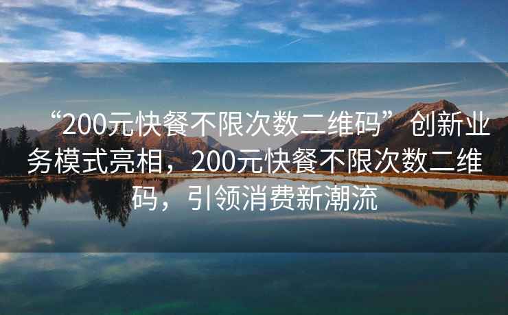 “200元快餐不限次数二维码”创新业务模式亮相，200元快餐不限次数二维码，引领消费新潮流