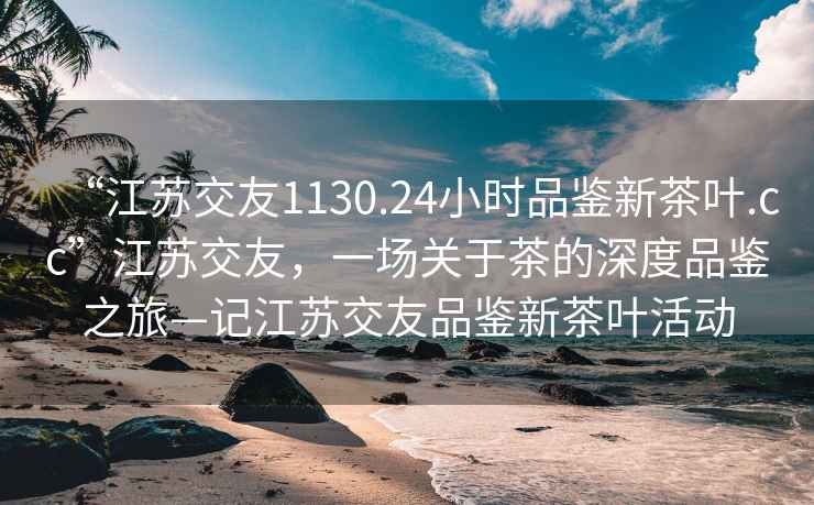 “江苏交友1130.24小时品鉴新茶叶.cc”江苏交友，一场关于茶的深度品鉴之旅—记江苏交友品鉴新茶叶活动