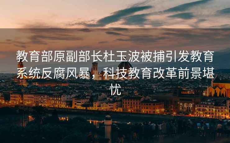 教育部原副部长杜玉波被捕引发教育系统反腐风暴，科技教育改革前景堪忧